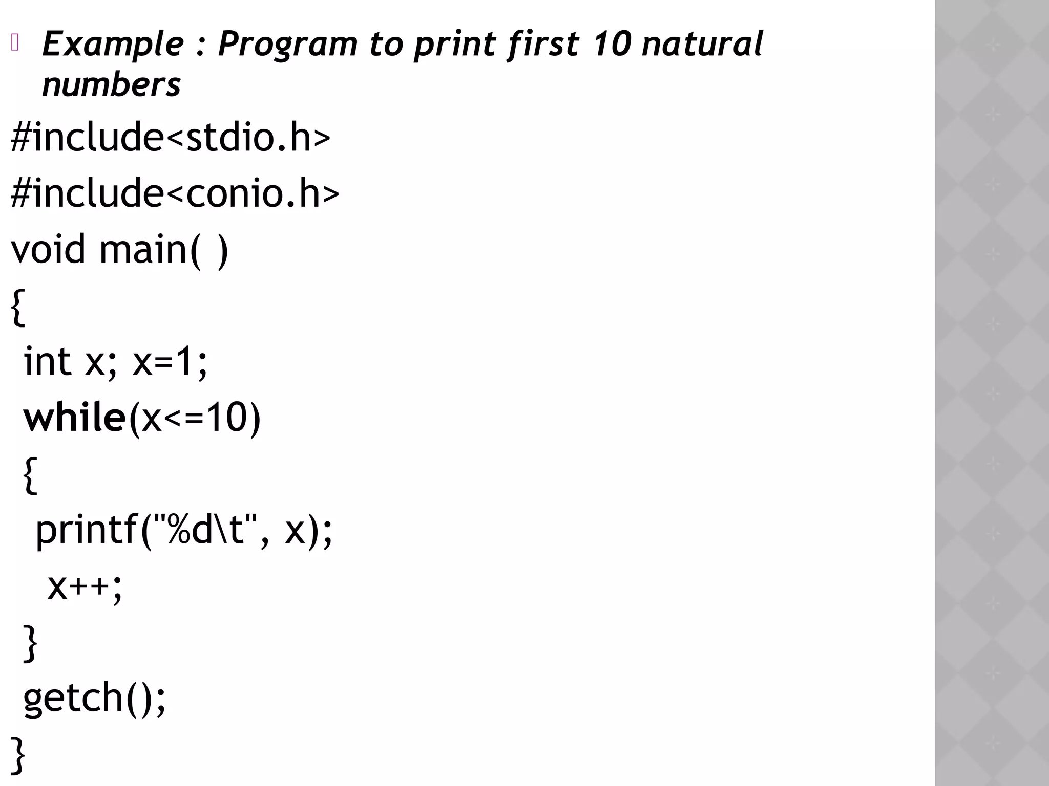  Example : Program to print first 10 natural
numbers
#include<stdio.h>
#include<conio.h>
void main( )
{
int x; x=1;
while(x<=10)
{
printf("%dt", x);
x++;
}
getch();
}
 