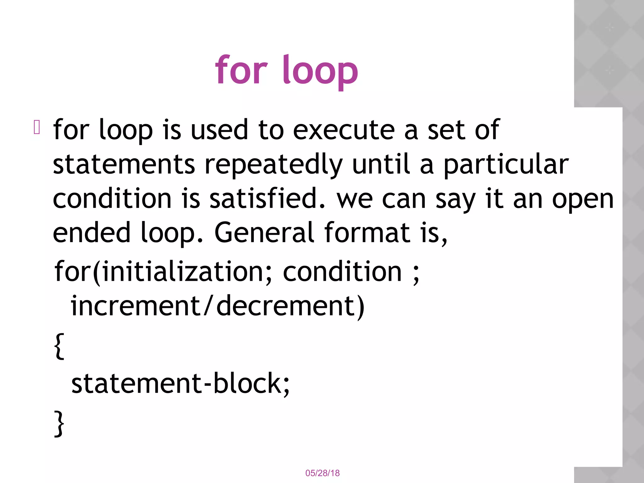 05/28/18
for loop
 for loop is used to execute a set of
statements repeatedly until a particular
condition is satisfied. we can say it an open
ended loop. General format is,
for(initialization; condition ;
increment/decrement)
{
statement-block;
}
 