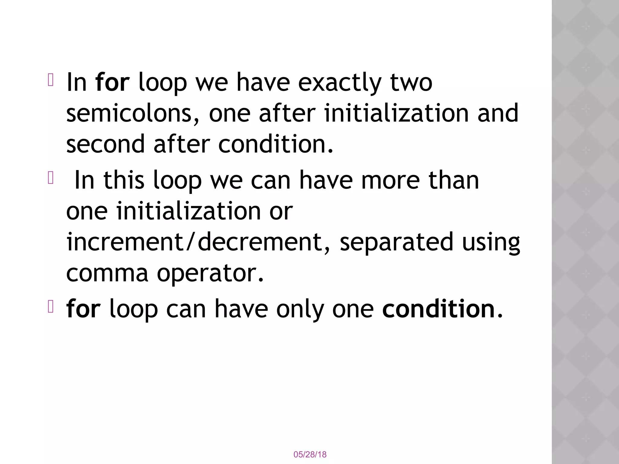05/28/18
 In for loop we have exactly two
semicolons, one after initialization and
second after condition.
 In this loop we can have more than
one initialization or
increment/decrement, separated using
comma operator. 
 for loop can have only one condition.
 