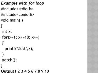 05/28/18
Example with for loop
#include<stdio.h>
#include<conio.h>
void main( )
{
int x;
for(x=1; x<=10; x++)
{
printf("%dt",x);
}
getch();
}
Output1 2 3 4 5 6 7 8 9 10
 