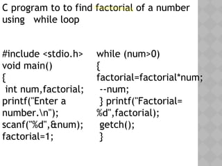 #include <stdio.h>
void main()
{
int num,factorial;
printf("Enter a
number.n");
scanf("%d",&num);
factorial=1;
while (num>0)
{
factorial=factorial*num;
--num;
} printf("Factorial=
%d",factorial);
getch();
}
C program to to find factorial of a number
using while loop
 