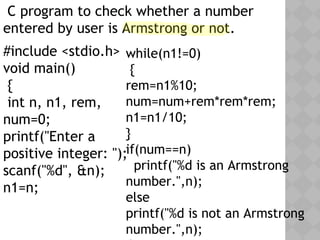C program to check whether a number
entered by user is Armstrong or not.
#include <stdio.h>
void main()
{
int n, n1, rem,
num=0;
printf("Enter a
positive integer: ");
scanf("%d", &n);
n1=n;
while(n1!=0)
{
rem=n1%10;
num=num+rem*rem*rem;
n1=n1/10;
}
if(num==n)
printf("%d is an Armstrong
number.",n);
else
printf("%d is not an Armstrong
number.",n);
 