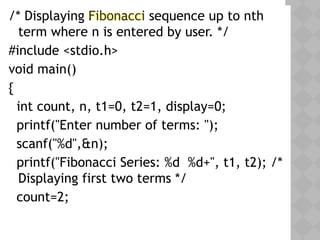 05/28/18
/* Displaying Fibonacci sequence up to nth
term where n is entered by user. */
#include <stdio.h>
void main()
{
int count, n, t1=0, t2=1, display=0;
printf("Enter number of terms: ");
scanf("%d",&n);
printf("Fibonacci Series: %d %d+", t1, t2); /*
Displaying first two terms */
count=2;
 