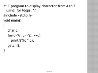 05/28/18
/* C program to display character from A to Z
using for loops. */
#include <stdio.h>
void main()
{
char c;
for(c='A'; c<='Z'; ++c)
printf("%c ",c);
getch();
}
 