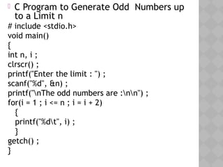 05/28/18
 C Program to Generate Odd Numbers up
to a Limit n
# include <stdio.h>
void main()
{
int n, i ;
clrscr() ;
printf("Enter the limit : ") ;
scanf("%d", &n) ;
printf("nThe odd numbers are :nn") ;
for(i = 1 ; i <= n ; i = i + 2)
{
printf("%dt", i) ;
}
getch() ;
}
 