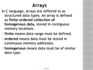 05/28/18
Arrays
In C language, arrays are reffered to as
structured data types. An array is defined
as finite ordered collection of
homogenous data, stored in contiguous
memory locations.
 finite means data range must be defined.
 ordered means data must be stored in
continuous memory addresses.
 homogenous means data must be of similar
data type.
 
