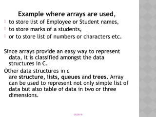 05/28/18
Example where arrays are used,
 to store list of Employee or Student names,
 to store marks of a students,
 or to store list of numbers or characters etc.
Since arrays provide an easy way to represent
data, it is classified amongst the data
structures in C.
Other data structures in c
are structure, lists, queues and trees. Array
can be used to represent not only simple list of
data but also table of data in two or three
dimensions.
 