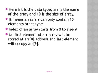 05/28/18
Here int is the data type, arr is the name
of the array and 10 is the size of array.
It means array arr can only contain 10
elements of int type. 
Index of an array starts from 0 to size-9
i.e first element of arr array will be
stored at arr[0] address and last element
will occupy arr[9].
 