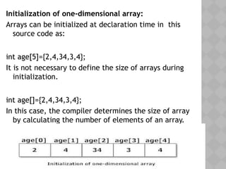 Initialization of one-dimensional array:
Arrays can be initialized at declaration time in this
source code as:
int age[5]={2,4,34,3,4};
It is not necessary to define the size of arrays during
initialization.
int age[]={2,4,34,3,4};
In this case, the compiler determines the size of array
by calculating the number of elements of an array.
 