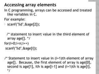 Accessing array elements
In C programming, arrays can be accessed and treated
like variables in C.
For example:
 scanf("%d",&age[2]);
/* statement to insert value in the third element of
array age[]. */
for(i=0;i<n;i++)
scanf("%d",&age[i]);
/* Statement to insert value in (i+1)th element of array
age[]. Because, the first element of array is age[0],
second is age[1], ith is age[i-1] and (i+1)th is age[i].
*/
 