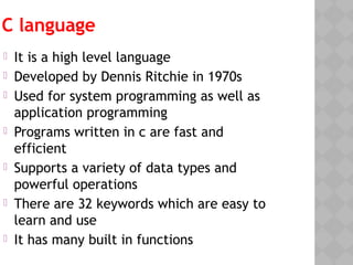 C language
 It is a high level language
 Developed by Dennis Ritchie in 1970s
 Used for system programming as well as
application programming
 Programs written in c are fast and
efficient
 Supports a variety of data types and
powerful operations
 There are 32 keywords which are easy to
learn and use
 It has many built in functions
 