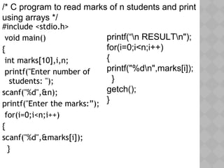 #include <stdio.h>
void main()
{
int marks[10],i,n;
printf("Enter number of
students: ");
scanf("%d",&n);
printf("Enter the marks:”);
for(i=0;i<n;i++)
{
scanf("%d",&marks[i]);
}
printf(“n RESULTn");
for(i=0;i<n;i++)
{
printf("%dn",marks[i]);
}
getch();
}
/* C program to read marks of n students and print
using arrays */
 