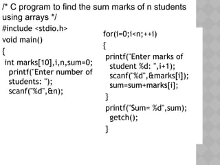#include <stdio.h>
void main()
{
int marks[10],i,n,sum=0;
printf("Enter number of
students: ");
scanf("%d",&n);
for(i=0;i<n;++i)
{
printf("Enter marks of
student %d: ",i+1);
scanf("%d",&marks[i]);
sum=sum+marks[i];
}
printf("Sum= %d",sum);
getch();
}
/* C program to find the sum marks of n students
using arrays */
 
