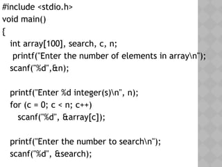 #include <stdio.h>
void main()
{
int array[100], search, c, n;
printf("Enter the number of elements in arrayn");
scanf("%d",&n);
printf("Enter %d integer(s)n", n);
for (c = 0; c < n; c++)
scanf("%d", &array[c]);
printf("Enter the number to searchn");
scanf("%d", &search);
 
