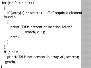 for (c = 0; c < n; c++)
{
if (array[c] == search) /* if required element
found */
{
printf("%d is present at location %d.n“
, search, c+1);
break;
}
}
if (c == n)
printf("%d is not present in array.n", search);
getch();
 