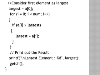   //Consider first element as largest
   largest = a[0];
    for (i = 0; i < num; i++)
{
      if (a[i] > largest)
{
         largest = a[i];
      }
   }
    // Print out the Result
   printf("nLargest Element : %d", largest);
    getch();
}
 