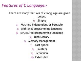 Features of C Language:-
There are many features of c language are given
below.
1) Simple
2) Machine Independent or Portable
3) Mid-level programming language
4) structured programming language
5) Rich Library
6) Memory Management
7) Fast Speed
8) Pointers
9) Recursion
10) Extensible
 