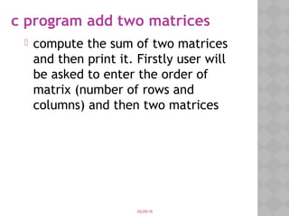 c program add two matrices
 compute the sum of two matrices
and then print it. Firstly user will
be asked to enter the order of
matrix (number of rows and
columns) and then two matrices
05/28/18
 