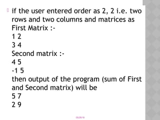  if the user entered order as 2, 2 i.e. two
rows and two columns and matrices as
First Matrix :-
1 2
3 4
Second matrix :-
4 5
-1 5
then output of the program (sum of First
and Second matrix) will be
5 7
2 9
05/28/18
 