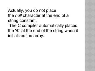 Actually, you do not place
the null character at the end of a
string constant.
The C compiler automatically places
the '0' at the end of the string when it
initializes the array.
 