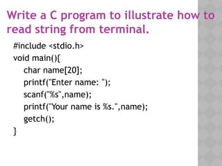 Write a C program to illustrate how to
read string from terminal.
#include <stdio.h>
void main(){
char name[20];
printf("Enter name: ");
scanf("%s",name);
printf("Your name is %s.",name);
getch();
}
 