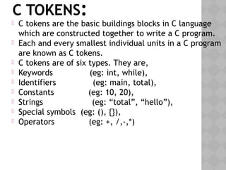 C TOKENS:
 C tokens are the basic buildings blocks in C language
which are constructed together to write a C program.
 Each and every smallest individual units in a C program
are known as C tokens.
 C tokens are of six types. They are,
 Keywords               (eg: int, while),
 Identifiers               (eg: main, total),
 Constants              (eg: 10, 20),
 Strings                    (eg: “total”, “hello”),
 Special symbols  (eg: (), {}),
 Operators              (eg: +, /,-,*)
 
