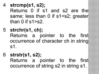 4 strcmp(s1, s2);
Returns 0 if s1 and s2 are the
same; less than 0 if s1<s2; greater
than 0 if s1>s2.
5 strchr(s1, ch);
Returns a pointer to the first
occurrence of character ch in string
s1.
6 strstr(s1, s2);
Returns a pointer to the first
occurrence of string s2 in string s1.
 