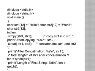 #include <stdio.h>
#include <string.h>
void main ()
{
char str1[12] = "Hello"; char str2[12] = "World";
char str3[12];
int len ;
strcpy(str3, str1); /* copy str1 into str3 */
printf(“AfterCopying : %sn", str3 );
strcat( str1, str2); /* concatenates str1 and str2
*/
printf(“After Concatination: %sn", str1 );
/* total lenghth of str1 after concatenation */
len = strlen(str1);
printf(“Length of First String: %dn", len );
getch();
 