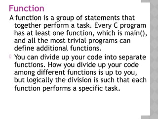 Function
A function is a group of statements that
together perform a task. Every C program
has at least one function, which is main(),
and all the most trivial programs can
define additional functions.
 You can divide up your code into separate
functions. How you divide up your code
among different functions is up to you,
but logically the division is such that each
function performs a specific task.
 
