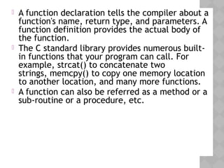  A function declaration tells the compiler about a
function's name, return type, and parameters. A
function definition provides the actual body of
the function.
 The C standard library provides numerous built-
in functions that your program can call. For
example, strcat() to concatenate two
strings, memcpy() to copy one memory location
to another location, and many more functions.
 A function can also be referred as a method or a
sub-routine or a procedure, etc.
 