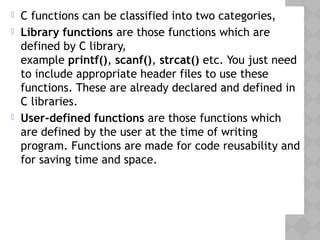  C functions can be classified into two categories,
 Library functions are those functions which are
defined by C library,
example printf(), scanf(), strcat() etc. You just need
to include appropriate header files to use these
functions. These are already declared and defined in
C libraries.
 User-defined functions are those functions which
are defined by the user at the time of writing
program. Functions are made for code reusability and
for saving time and space.
 