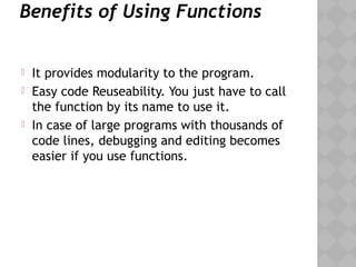 Benefits of Using Functions
 It provides modularity to the program.
 Easy code Reuseability. You just have to call
the function by its name to use it.
 In case of large programs with thousands of
code lines, debugging and editing becomes
easier if you use functions.
 