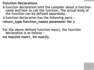 Function Declarations
A function declaration tells the compiler about a function
name and how to call the function. The actual body of
the function can be defined separately.
A function declaration has the following parts −
return_type function_name( parameter list );
For the above defined function max(), the function
declaration is as follows −
int max(int num1, int num2);
 