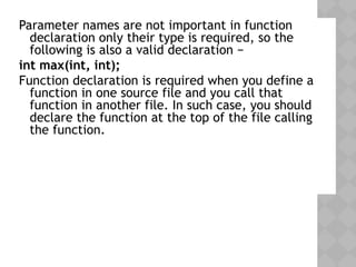 Parameter names are not important in function
declaration only their type is required, so the
following is also a valid declaration −
int max(int, int);
Function declaration is required when you define a
function in one source file and you call that
function in another file. In such case, you should
declare the function at the top of the file calling
the function.
 