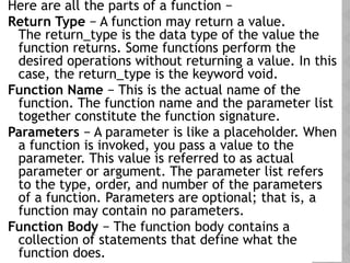 Here are all the parts of a function −
Return Type − A function may return a value.
The return_type is the data type of the value the
function returns. Some functions perform the
desired operations without returning a value. In this
case, the return_type is the keyword void.
Function Name − This is the actual name of the
function. The function name and the parameter list
together constitute the function signature.
Parameters − A parameter is like a placeholder. When
a function is invoked, you pass a value to the
parameter. This value is referred to as actual
parameter or argument. The parameter list refers
to the type, order, and number of the parameters
of a function. Parameters are optional; that is, a
function may contain no parameters.
Function Body − The function body contains a
collection of statements that define what the
function does.
 
