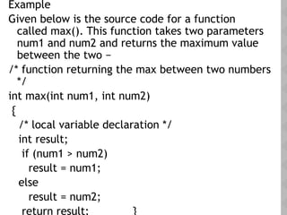 Example
Given below is the source code for a function
called max(). This function takes two parameters
num1 and num2 and returns the maximum value
between the two −
/* function returning the max between two numbers
*/
int max(int num1, int num2)
{
/* local variable declaration */
int result;
if (num1 > num2)
result = num1;
else
result = num2;
return result; }
 