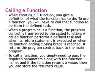 Calling a Function
 While creating a C function, you give a
definition of what the function has to do. To use
a function, you will have to call that function to
perform the defined task.
 When a program calls a function, the program
control is transferred to the called function. A
called function performs a defined task and
when its return statement is executed or when
its function-ending closing brace is reached, it
returns the program control back to the main
program.
 To call a function, you simply need to pass the
required parameters along with the function
name, and if the function returns a value, then
you can store the returned value.
 