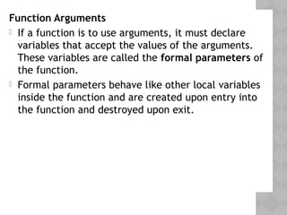 Function Arguments
 If a function is to use arguments, it must declare
variables that accept the values of the arguments.
These variables are called the formal parameters of
the function.
 Formal parameters behave like other local variables
inside the function and are created upon entry into
the function and destroyed upon exit.
 