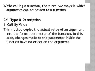 While calling a function, there are two ways in which
arguments can be passed to a function −
Call Type & Description
1 Call By Value
This method copies the actual value of an argument
into the formal parameter of the function. In this
case, changes made to the parameter inside the
function have no effect on the argument.
 