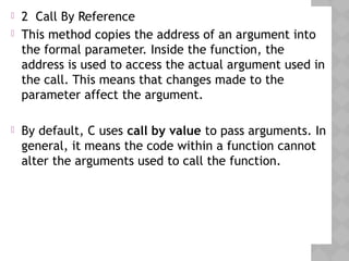  2 Call By Reference
 This method copies the address of an argument into
the formal parameter. Inside the function, the
address is used to access the actual argument used in
the call. This means that changes made to the
parameter affect the argument.
 By default, C uses call by value to pass arguments. In
general, it means the code within a function cannot
alter the arguments used to call the function.
 