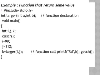 Example : Function that return some value
 #include<stdio.h>
int larger(int a,int b); // function declaration
 void main()
{
int i,j,k;
clrscr();
i=99;
j=112;
k=larger(i,j); // function call printf("%d",k); getch();
} 
 