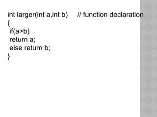int larger(int a,int b) // function declaration
{
if(a>b)
return a;
else return b;
}
 