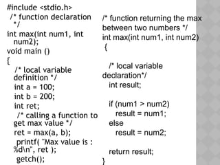 #include <stdio.h>
/* function declaration
*/
int max(int num1, int
num2);
void main ()
{
/* local variable
definition */
int a = 100;
int b = 200;
int ret;
/* calling a function to
get max value */
ret = max(a, b);
printf( "Max value is :
%dn", ret );
getch();
/* function returning the max
between two numbers */
int max(int num1, int num2)
{
/* local variable
declaration*/
int result;
if (num1 > num2)
result = num1;
else
result = num2;
return result;
}
 