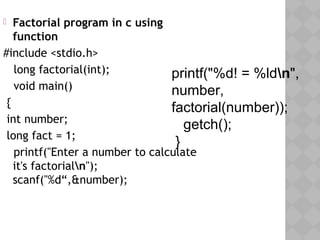  Factorial program in c using
function
#include <stdio.h>
  long factorial(int);
  void main()
{
int number;
long fact = 1;
  printf("Enter a number to calculate
it's factorialn");
scanf("%d“,&number);
 
printf("%d! = %ldn",
number,
factorial(number));
getch();
}
 
 