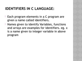 IDENTIFIERS IN C LANGUAGE:
 Each program elements in a C program are
given a name called identifiers.
 Names given to identify Variables, functions
and arrays are examples for identifiers. eg. x
is a name given to integer variable in above
program
 