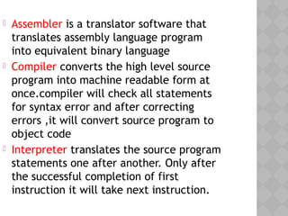  Assembler is a translator software that
translates assembly language program
into equivalent binary language
 Compiler converts the high level source
program into machine readable form at
once.compiler will check all statements
for syntax error and after correcting
errors ,it will convert source program to
object code
 Interpreter translates the source program
statements one after another. Only after
the successful completion of first
instruction it will take next instruction.
 