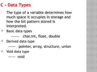 C - Data Types
 The type of a variable determines how
much space it occupies in storage and
how the bit pattern stored is
interpreted.
 Basic data types
------ char,int, float, double
 Derived data type
----- pointer, array, structure, union
 Void data type
----- void
 