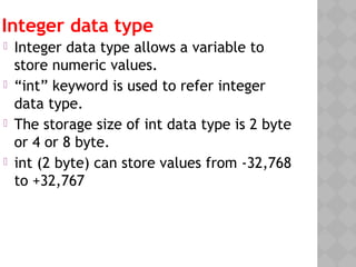 Integer data type
 Integer data type allows a variable to
store numeric values.
 “int” keyword is used to refer integer
data type.
 The storage size of int data type is 2 byte
or 4 or 8 byte.
 int (2 byte) can store values from -32,768
to +32,767
 
