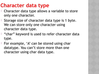 Character data type
 Character data type allows a variable to store
only one character.
 Storage size of character data type is 1 byte.
We can store only one character using
character data type.
 “char” keyword is used to refer character data
type.
 For example, ‘A’ can be stored using char
datatype. You can’t store more than one
character using char data type.
 