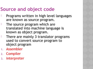 Source and object code
 Programs written in high level languages
are known as source program.
 The source program which are
translated into machine language is
known as object program.
 There are mainly 3 translator programs
used to convert source program to
object program
1. Assembler
2. Compiler
3. interpreter
 